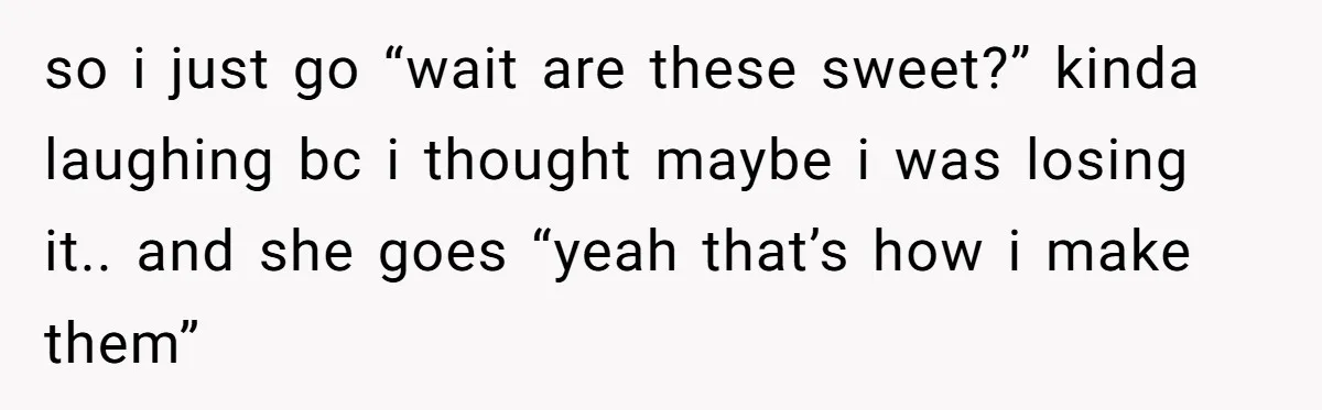 so i just go “wait are these sweet?” kinda laughing bc i thought maybe i was losing it.. and she goes “yeah that’s how i make them”