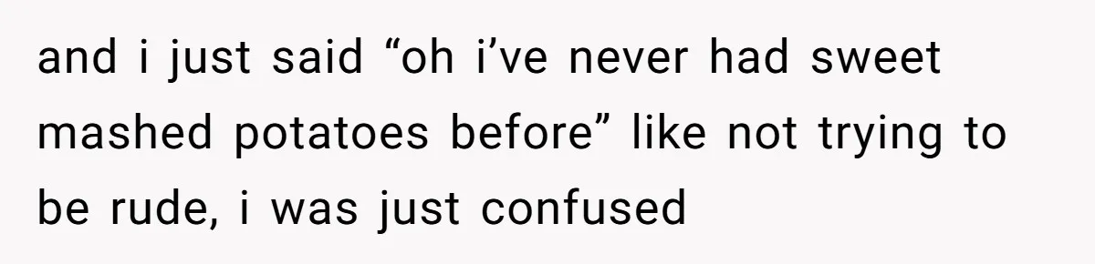 and i just said “oh i’ve never had sweet mashed potatoes before” like not trying to be rude, i was just confused