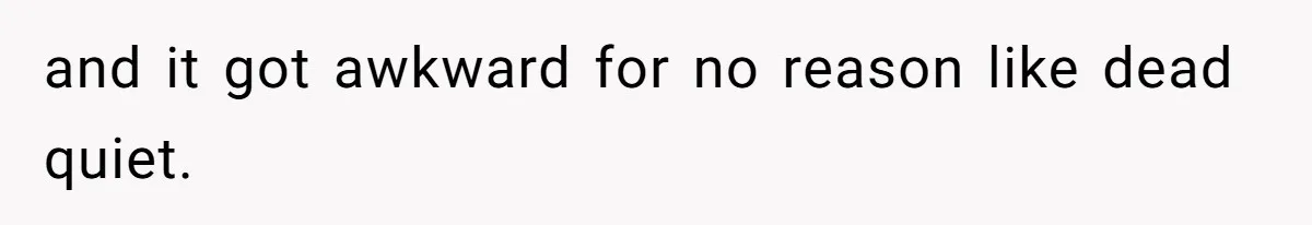 and it got awkward for no reason like dead quiet.