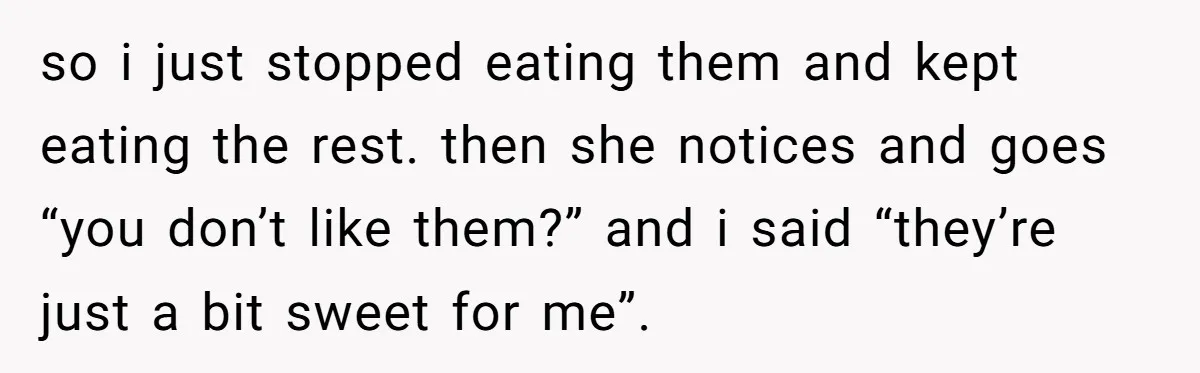 so i just stopped eating them and kept eating the rest. then she notices and goes “you don’t like them?” and i said “they’re just a bit sweet for me”.