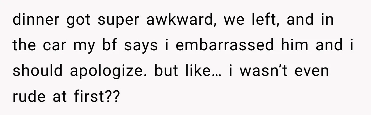 dinner got super awkward, we left, and in the car my bf says i embarrassed him and i should apologize. but like… i wasn’t even rude at first??