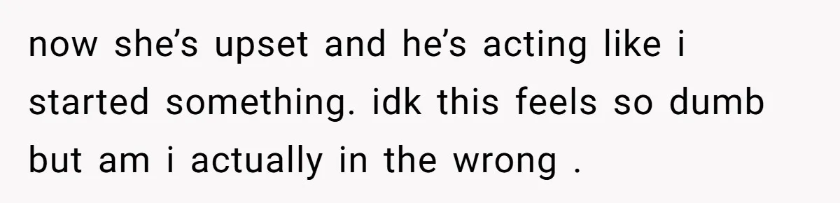 now she’s upset and he’s acting like i started something. idk this feels so dumb but am i actually in the wrong .