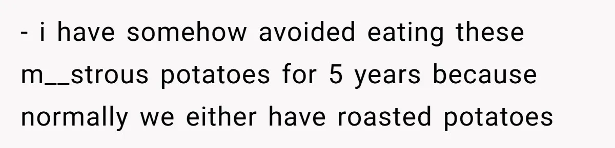 - i have somehow avoided eating these m__strous potatoes for 5 years because normally we either have roasted potatoes
