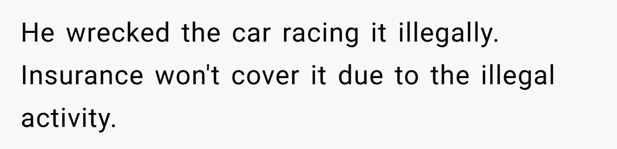 He wrecked the car racing it illegally. Insurance won't cover it due to the illegal activity.