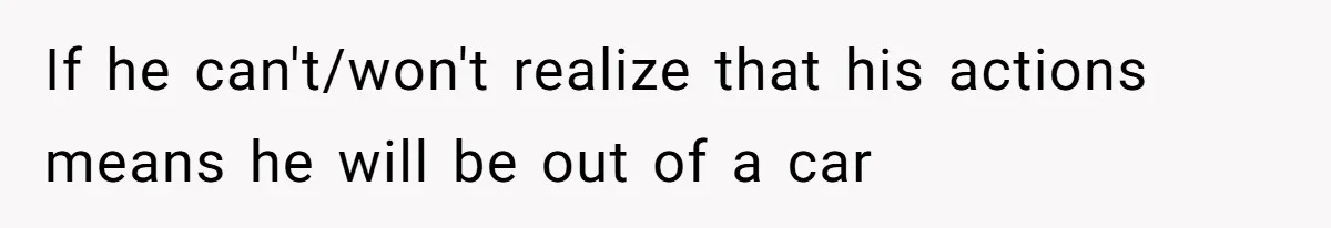 If he can't/won't realize that his actions means he will be out of a car