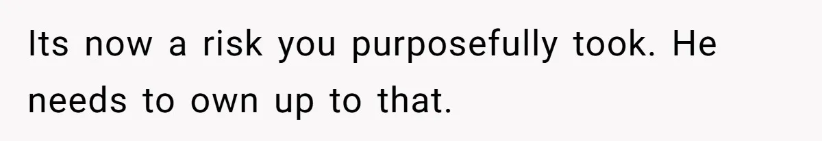 Its now a risk you purposefully took. He needs to own up to that.