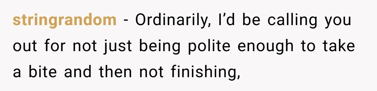 stringrandom − Ordinarily, I’d be calling you out for not just being polite enough to take a bite and then not finishing,