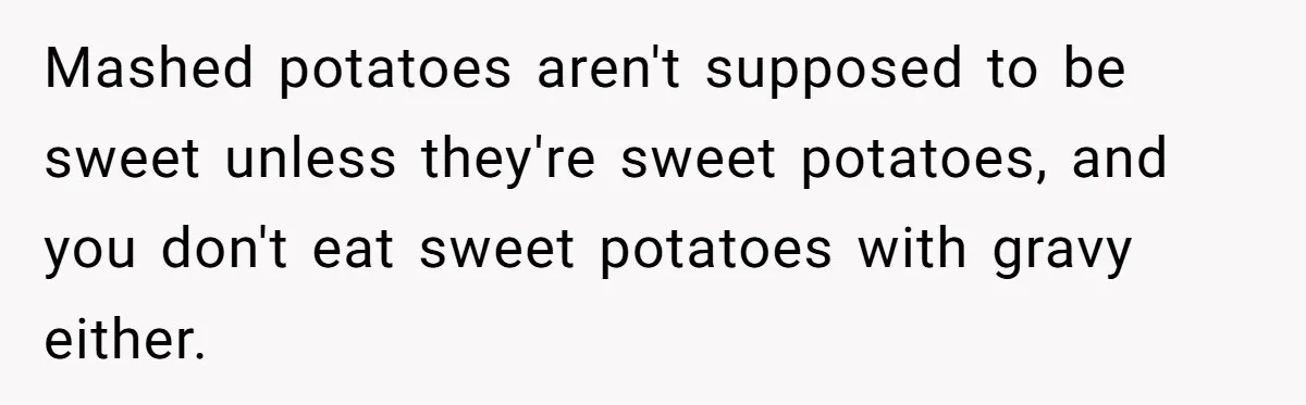 Mashed potatoes aren't supposed to be sweet unless they're sweet potatoes, and you don't eat sweet potatoes with gravy either.
