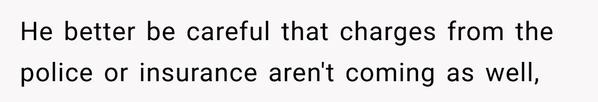 He better be careful that charges from the police or insurance aren't coming as well,