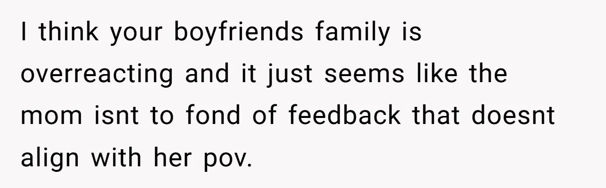 I think your boyfriends family is overreacting and it just seems like the mom isnt to fond of feedback that doesnt align with her pov.