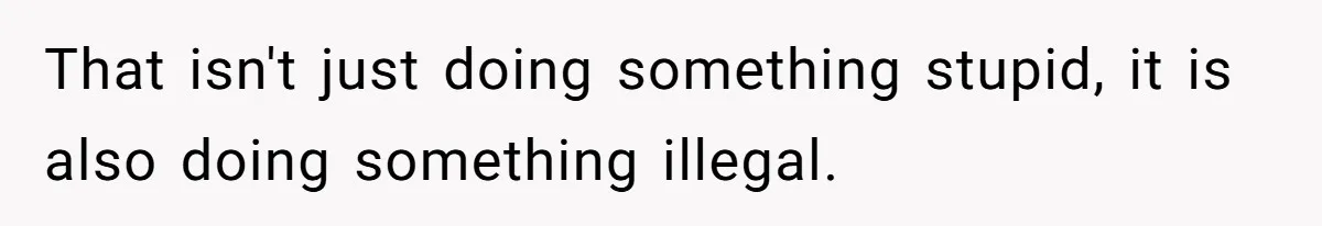 That isn't just doing something stupid, it is also doing something illegal.
