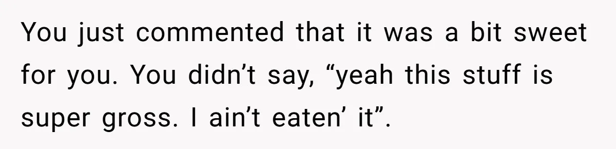 You just commented that it was a bit sweet for you. You didn’t say, “yeah this stuff is super gross. I ain’t eaten’ it”.