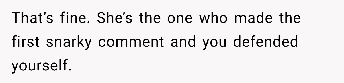 That’s fine. She’s the one who made the first snarky comment and you defended yourself.
