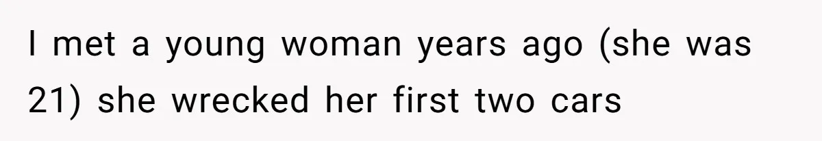 I met a young woman years ago (she was 21) she wrecked her first two cars