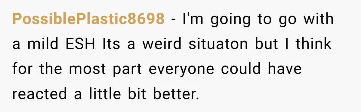 PossiblePlastic8698 − I'm going to go with a mild ESH Its a weird situaton but I think for the most part everyone could have reacted a little bit better.