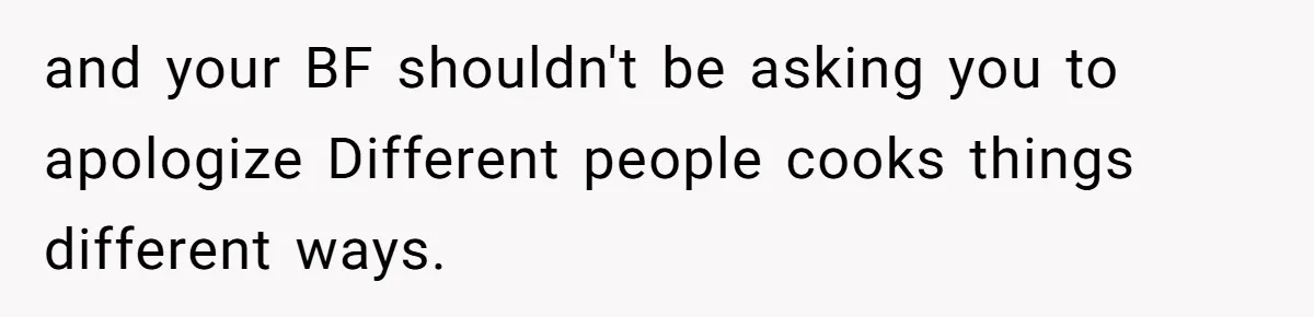 and your BF shouldn't be asking you to apologize Different people cooks things different ways.