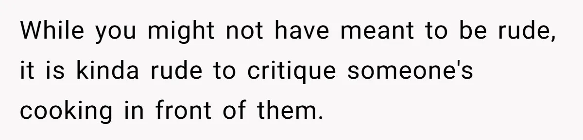 While you might not have meant to be rude, it is kinda rude to critique someone's cooking in front of them.