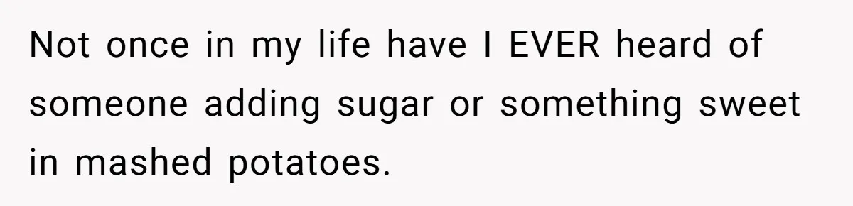 Not once in my life have I EVER heard of someone adding sugar or something sweet in mashed potatoes.