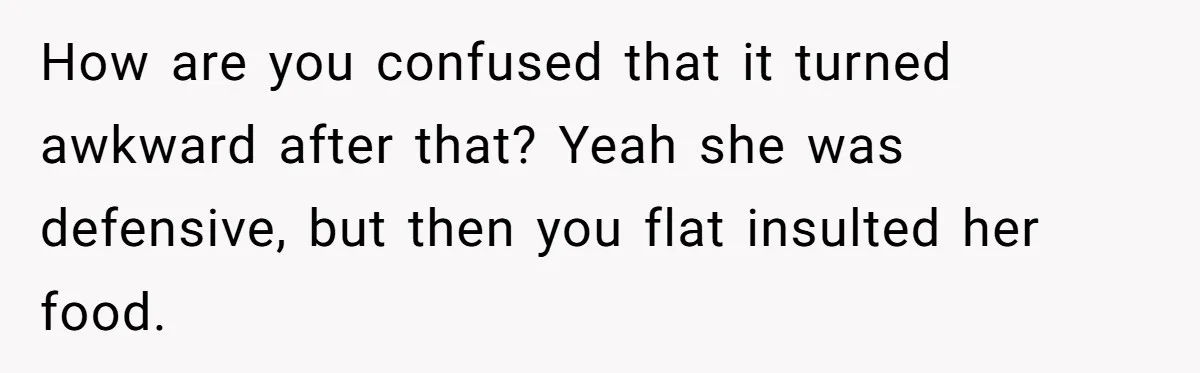 How are you confused that it turned awkward after that? Yeah she was defensive, but then you flat insulted her food.