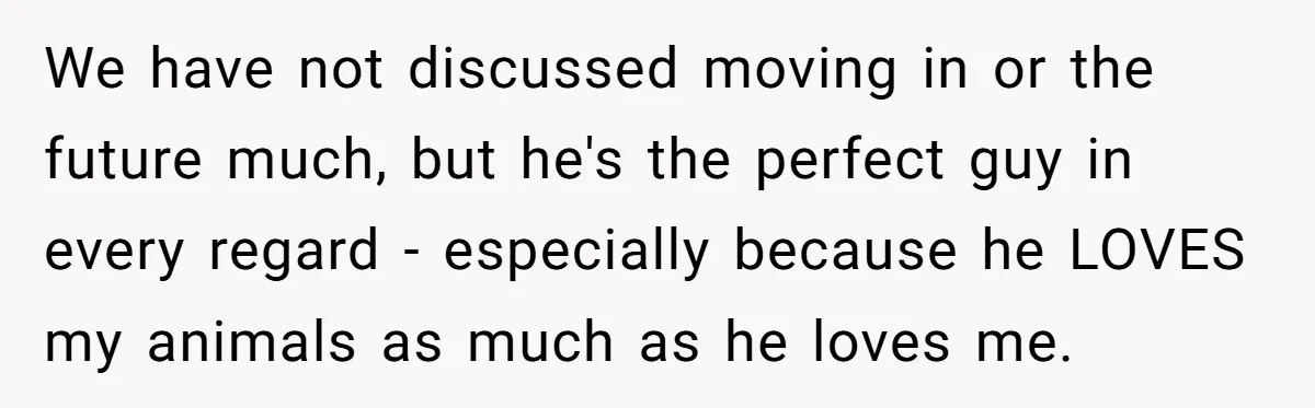 We have not discussed moving in or the future much, but he's the perfect guy in every regard - especially because he LOVES my animals as much as he loves...