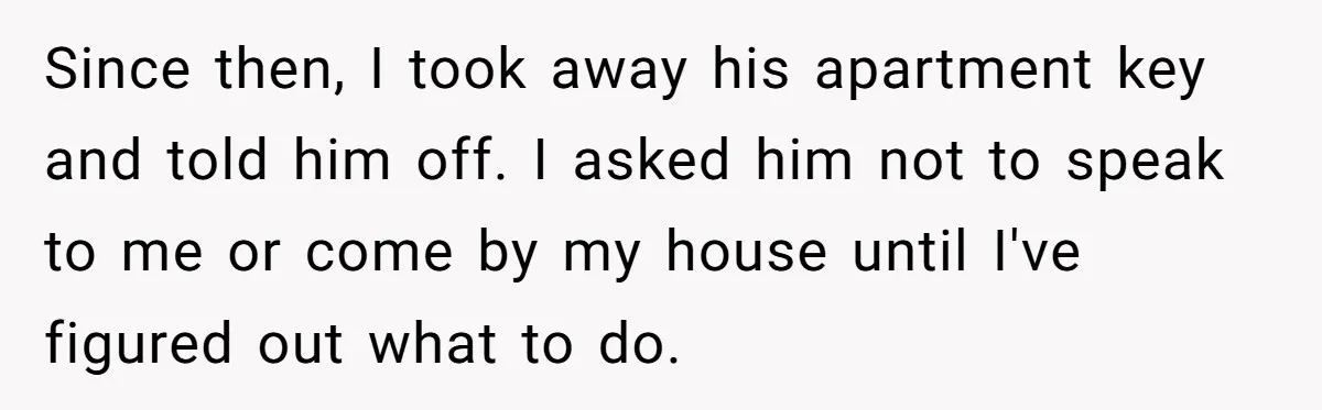 Since then, I took away his apartment key and told him off. I asked him not to speak to me or come by my house until I've figured out what...