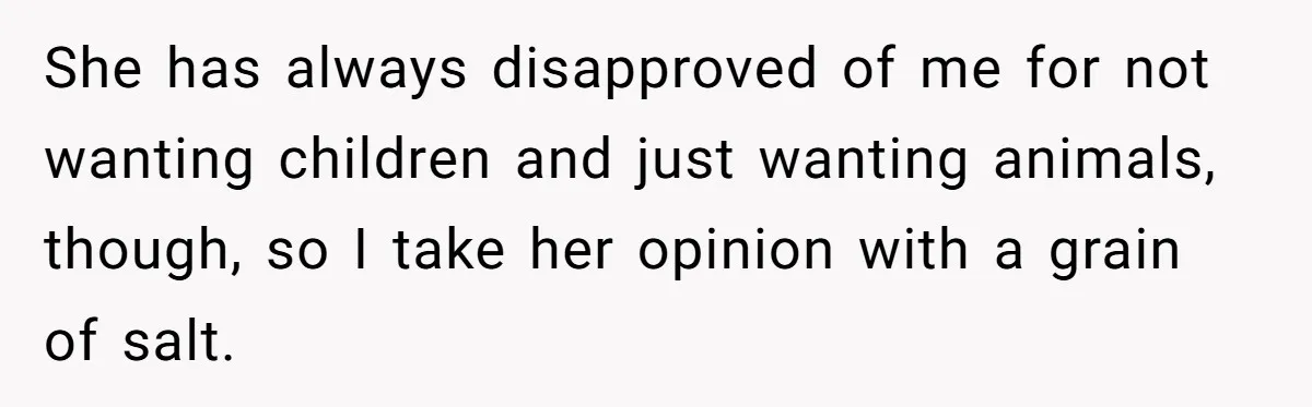 She has always disapproved of me for not wanting children and just wanting animals, though, so I take her opinion with a grain of salt.