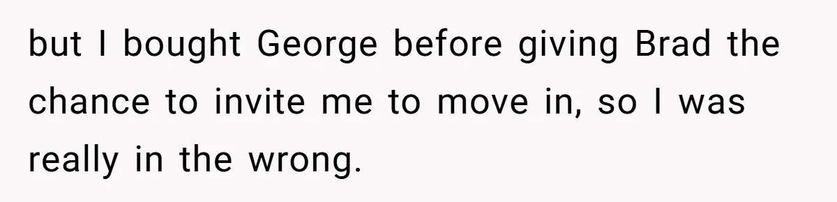 but I bought George before giving Brad the chance to invite me to move in, so I was really in the wrong.