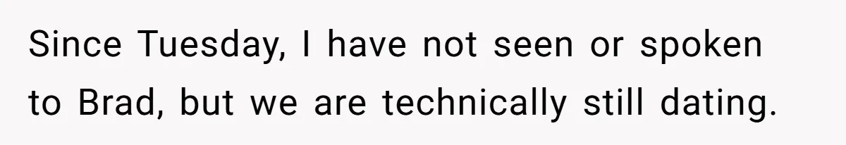 Since Tuesday, I have not seen or spoken to Brad, but we are technically still dating.