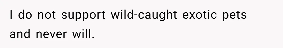 I do not support wild-caught exotic pets and never will.
