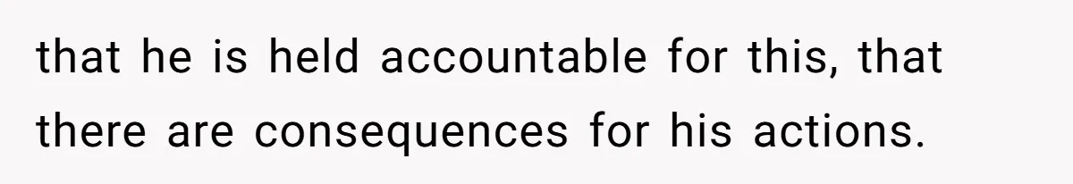 that he is held accountable for this, that there are consequences for his actions.