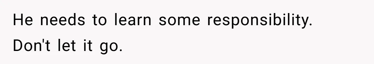 He needs to learn some responsibility. Don't let it go.