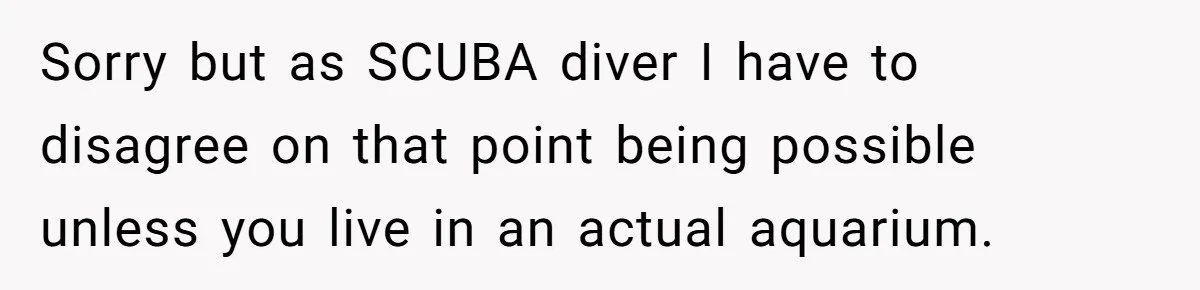 Sorry but as SCUBA diver I have to disagree on that point being possible unless you live in an actual aquarium.