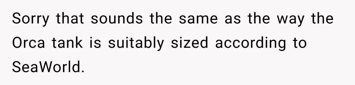 Sorry that sounds the same as the way the Orca tank is suitably sized according to SeaWorld.