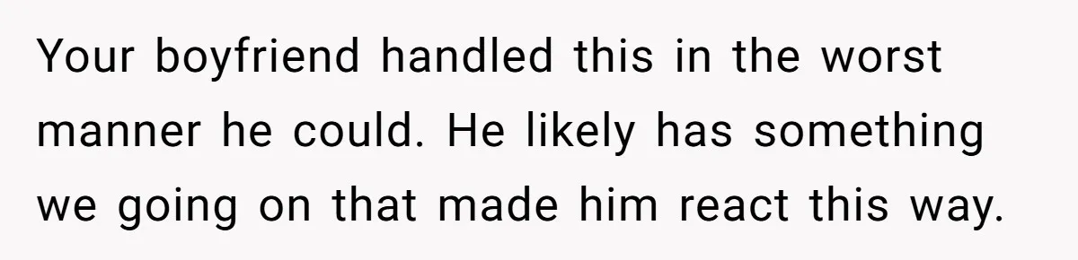 Your boyfriend handled this in the worst manner he could. He likely has something we going on that made him react this way.