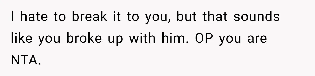 I hate to break it to you, but that sounds like you broke up with him. OP you are NTA.