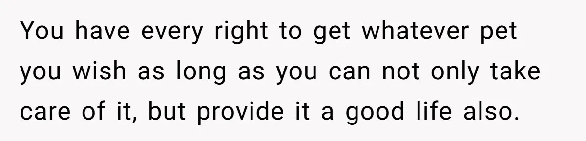 You have every right to get whatever pet you wish as long as you can not only take care of it, but provide it a good life also.