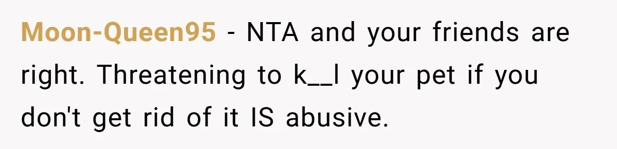 Moon-Queen95 − NTA and your friends are right. Threatening to k__l your pet if you don't get rid of it IS abusive.