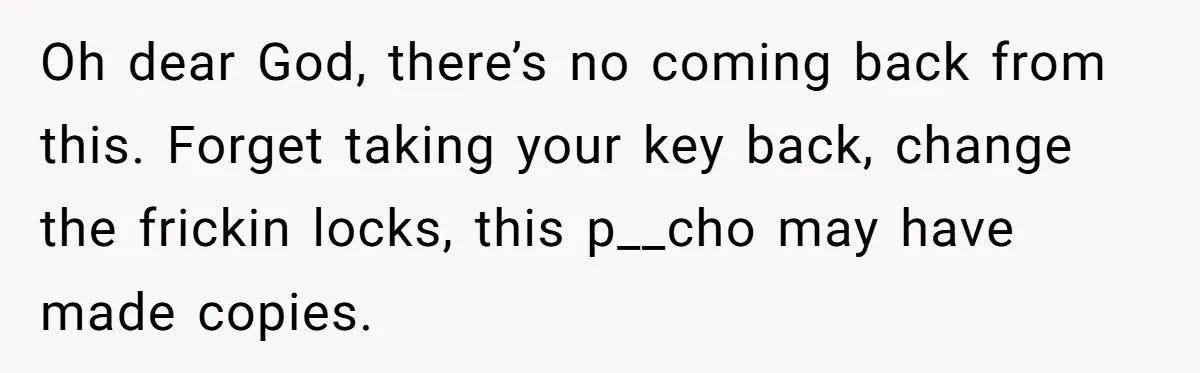 Oh dear God, there’s no coming back from this. Forget taking your key back, change the frickin locks, this p__cho may have made copies.