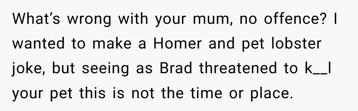 What’s wrong with your mum, no offence? I wanted to make a Homer and pet lobster joke, but seeing as Brad threatened to k__l your pet this is not the...