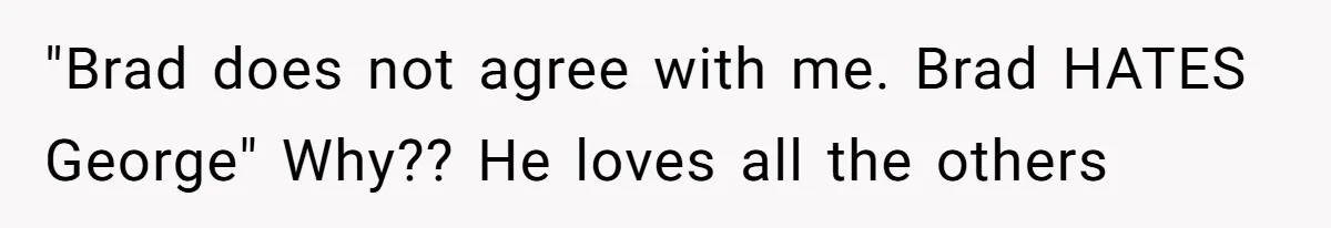 "Brad does not agree with me. Brad HATES George" Why?? He loves all the others