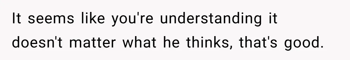It seems like you're understanding it doesn't matter what he thinks, that's good.