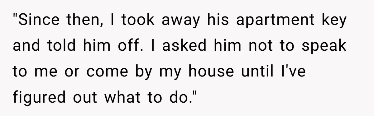 "Since then, I took away his apartment key and told him off. I asked him not to speak to me or come by my house until I've figured out what...
