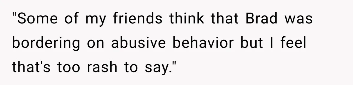 "Some of my friends think that Brad was bordering on abusive behavior but I feel that's too rash to say."