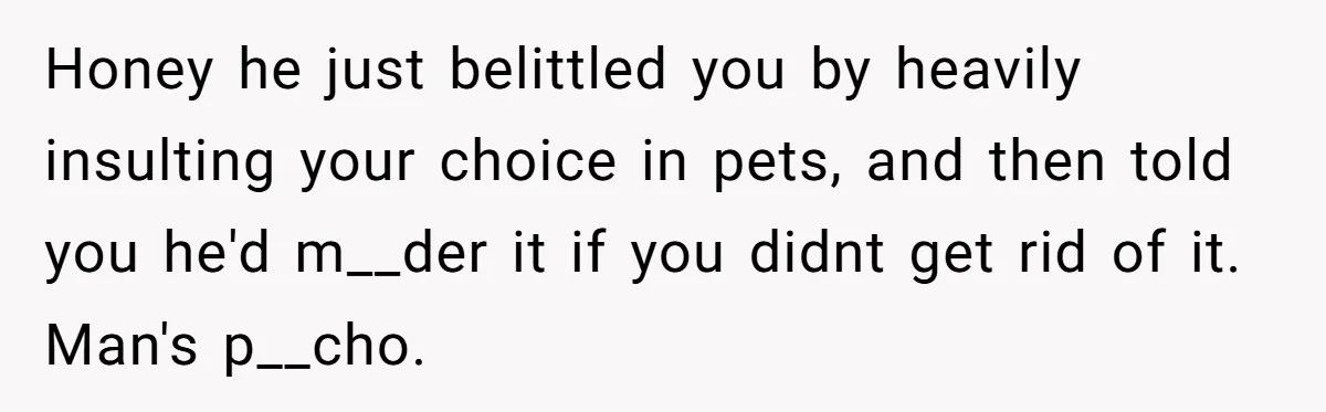 Honey he just belittled you by heavily insulting your choice in pets, and then told you he'd m__der it if you didnt get rid of it. Man's p__cho.