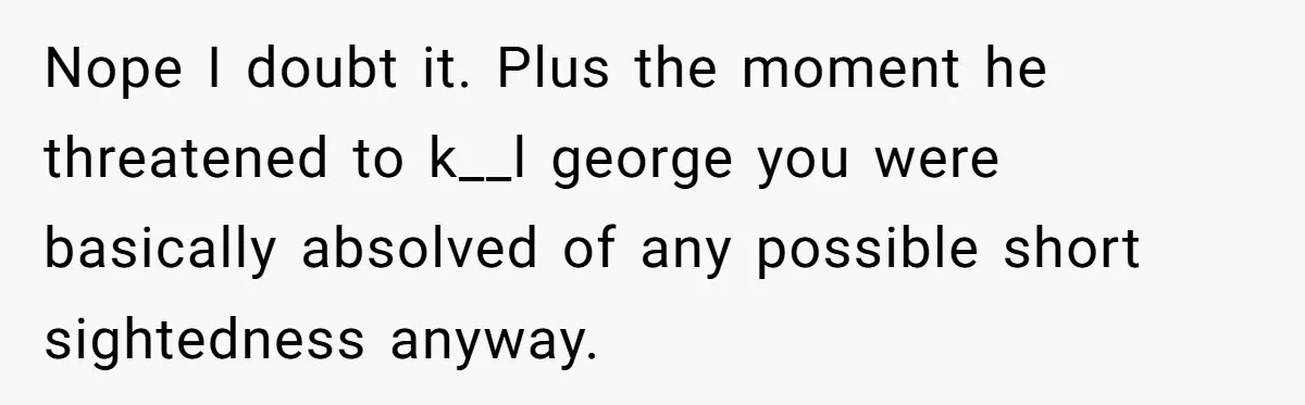Nope I doubt it. Plus the moment he threatened to k__l george you were basically absolved of any possible short sightedness anyway.