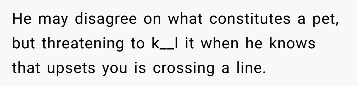 He may disagree on what constitutes a pet, but threatening to k__l it when he knows that upsets you is crossing a line.