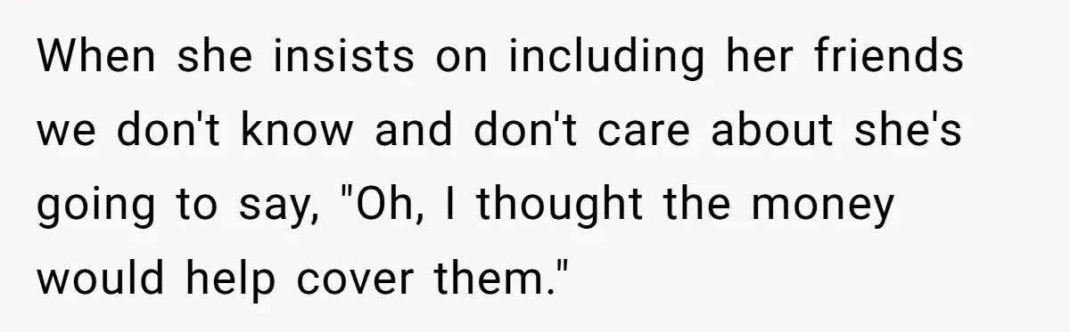 When she insists on including her friends we don't know and don't care about she's going to say, "Oh, I thought the money would help cover them."