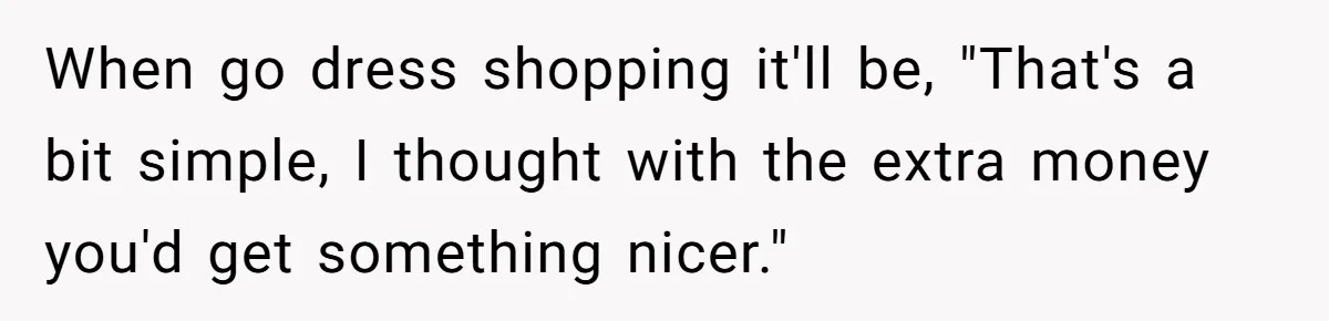 When go dress shopping it'll be, "That's a bit simple, I thought with the extra money you'd get something nicer."