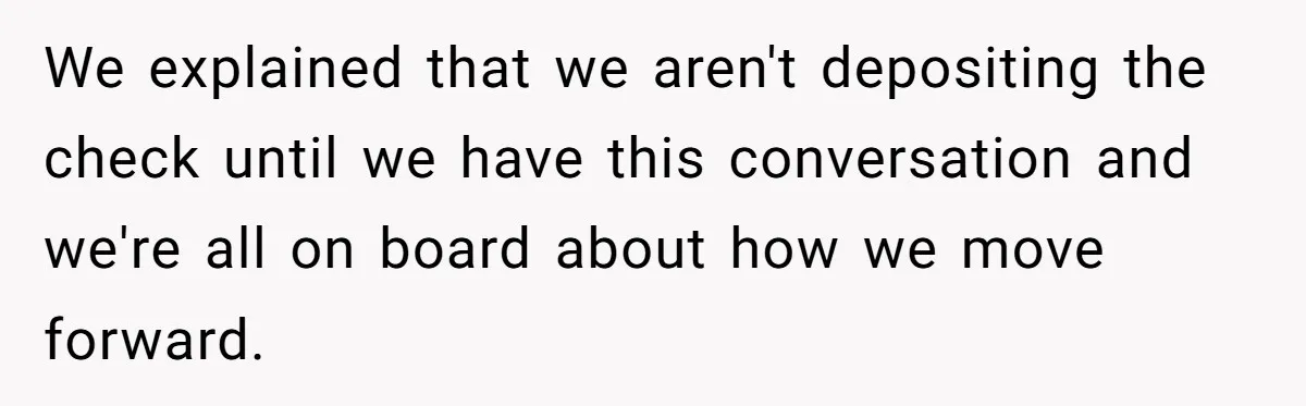 We explained that we aren't depositing the check until we have this conversation and we're all on board about how we move forward.