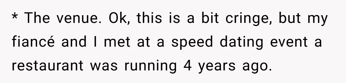 * The venue. Ok, this is a bit cringe, but my fiancé and I met at a speed dating event a restaurant was running 4 years ago.